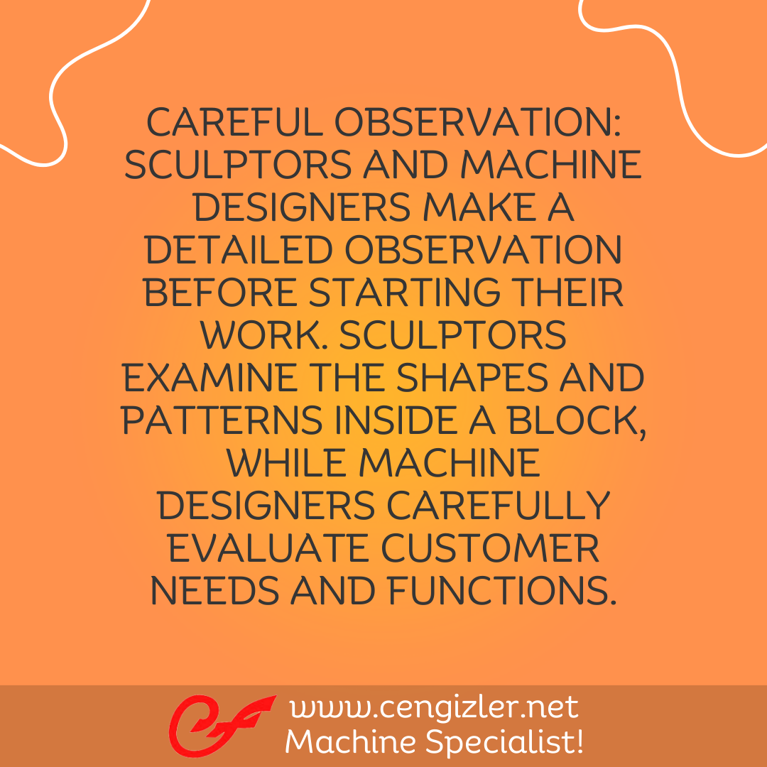 4 Careful observation. Sculptors and machine designers make a detailed observation before starting their work. Sculptors examine the shapes and patterns inside a block, while machine designers carefully evaluate customer needs and functions